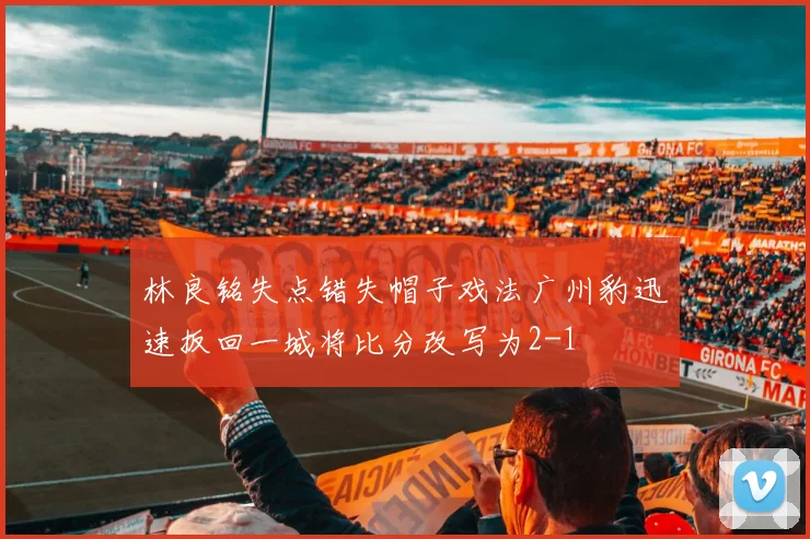 林良铭失点错失帽子戏法广州豹迅速扳回一城将比分改写为2-1