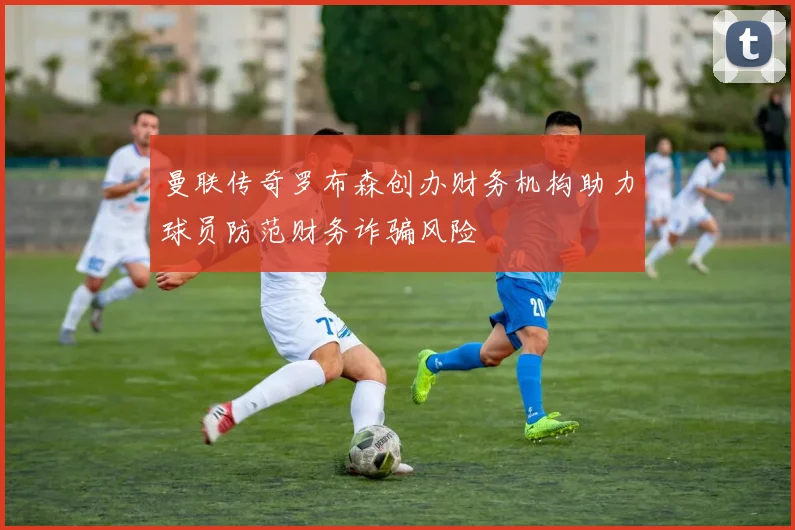 曼联传奇罗布森创办财务机构助力球员防范财务诈骗风险
