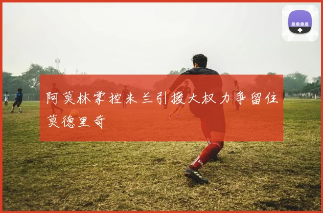阿莫林掌控米兰引援大权力争留住莫德里奇