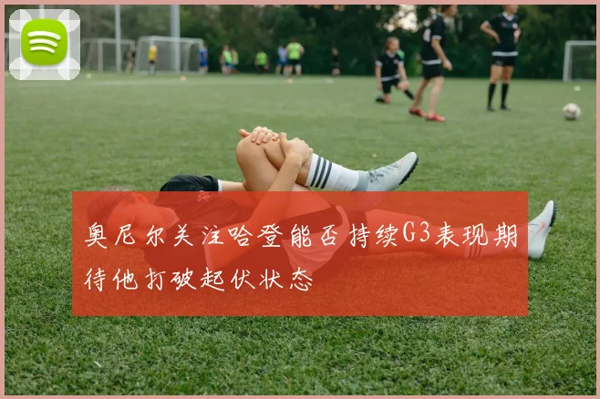 奥尼尔关注哈登能否持续G3表现期待他打破起伏状态
