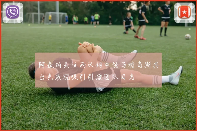阿森纳关注西汉姆中场马特乌斯其出色表现吸引引援团队目光
