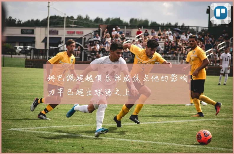姆巴佩超越俱乐部成焦点他的影响力早已超出球场之上