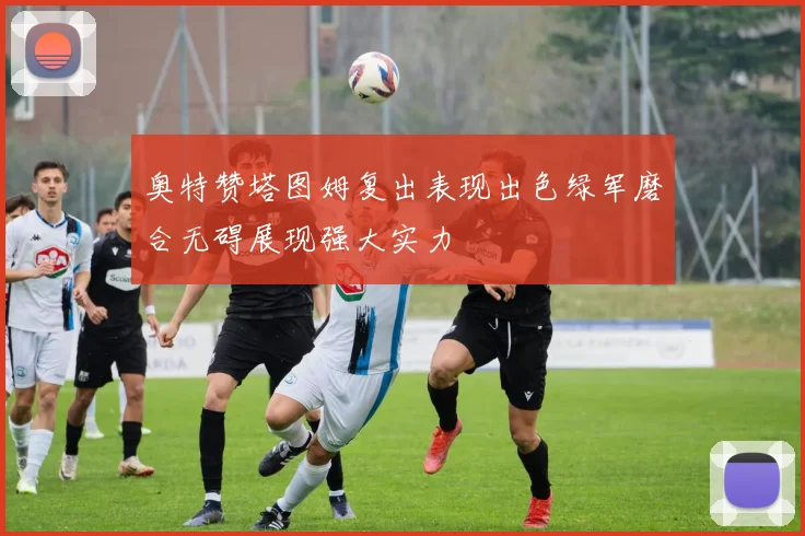 奥特赞塔图姆复出表现出色绿军磨合无碍展现强大实力