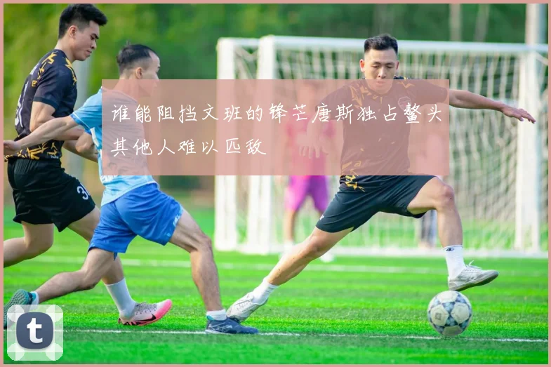 谁能阻挡文班的锋芒唐斯独占鳌头其他人难以匹敌