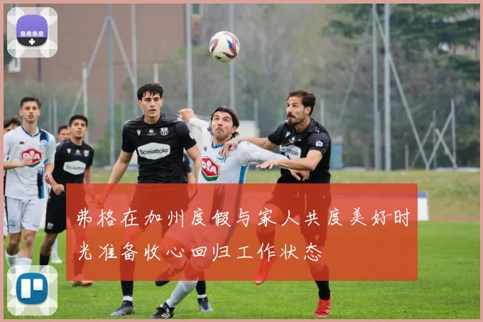 弗格在加州度假与家人共度美好时光准备收心回归工作状态