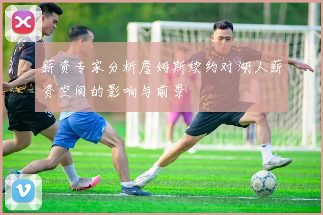 薪资专家分析詹姆斯续约对湖人薪资空间的影响与前景
