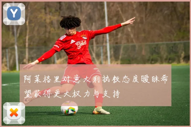 阿莱格里对意大利执教态度暧昧希望获得更大权力与支持