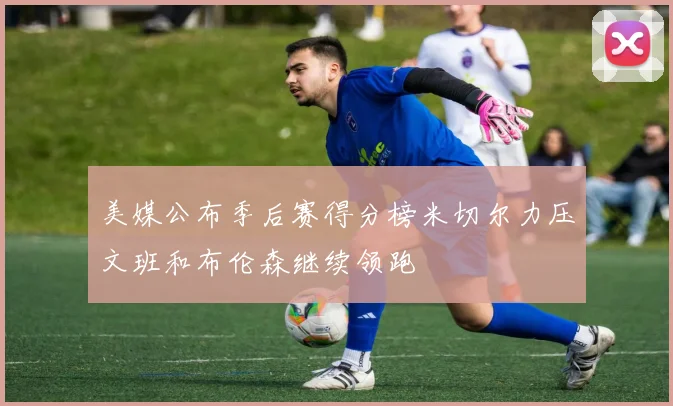 美媒公布季后赛得分榜米切尔力压文班和布伦森继续领跑