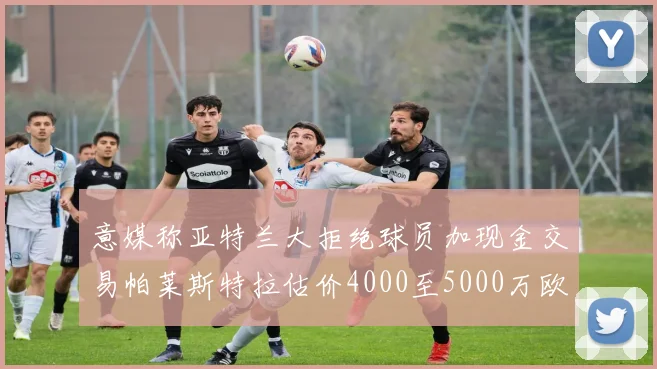 意媒称亚特兰大拒绝球员加现金交易帕莱斯特拉估价4000至5000万欧元