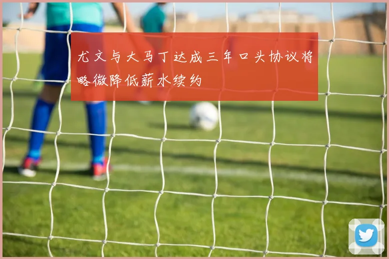 尤文与大马丁达成三年口头协议将略微降低薪水续约