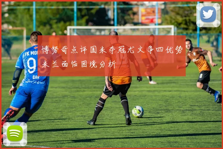 博努奇点评国米夺冠尤文争四优势米兰面临困境分析