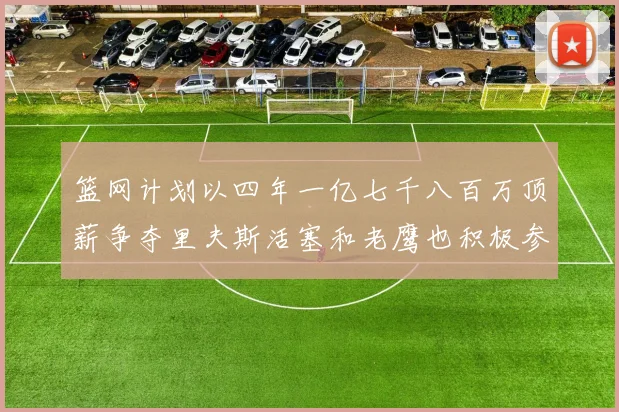 篮网计划以四年一亿七千八百万顶薪争夺里夫斯活塞和老鹰也积极参与竞标