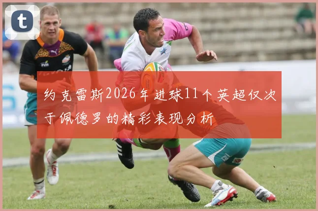 约克雷斯2026年进球11个英超仅次于佩德罗的精彩表现分析