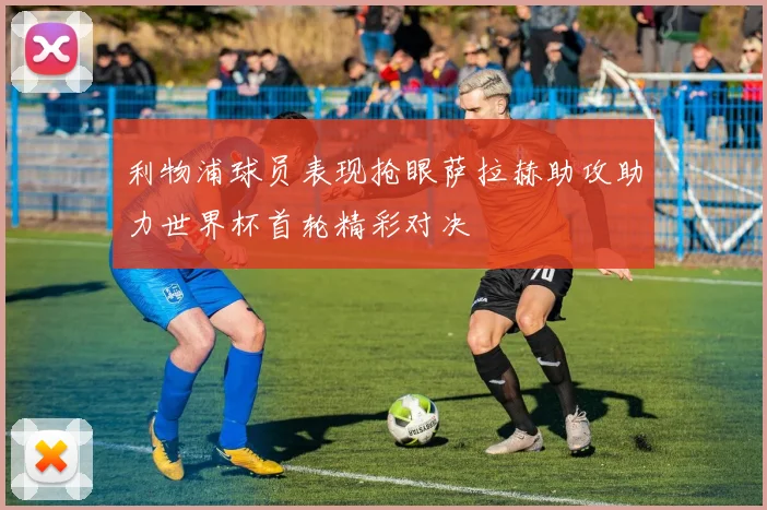 利物浦球员表现抢眼萨拉赫助攻助力世界杯首轮精彩对决