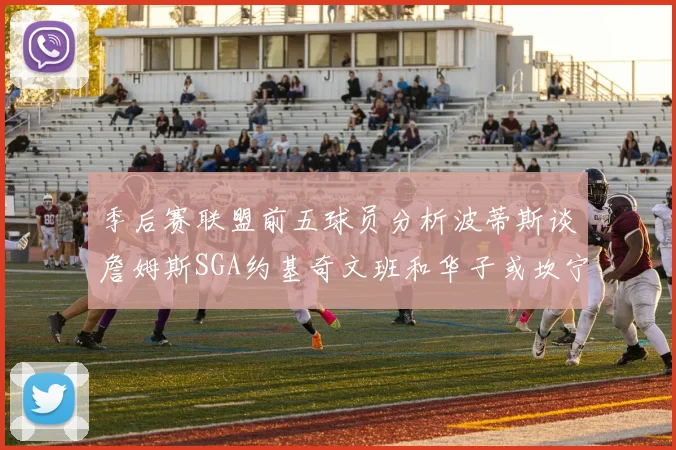 季后赛联盟前五球员分析波蒂斯谈詹姆斯SGA约基奇文班和华子或坎宁安