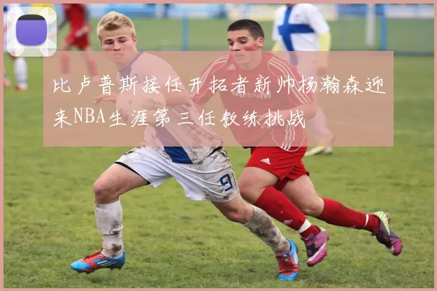 比卢普斯接任开拓者新帅杨瀚森迎来NBA生涯第三任教练挑战