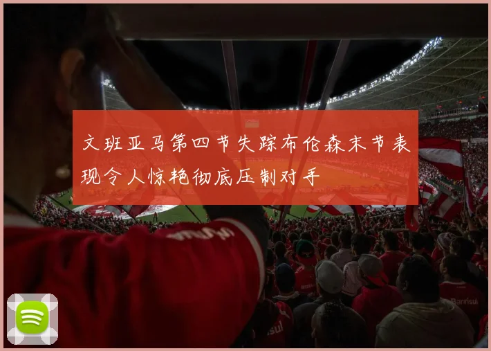 文班亚马第四节失踪布伦森末节表现令人惊艳彻底压制对手