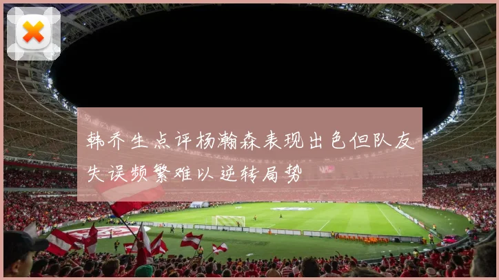 韩乔生点评杨瀚森表现出色但队友失误频繁难以逆转局势