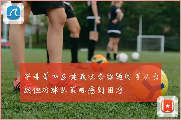 字母哥回应健康状态称随时可以出战但对球队策略感到困惑