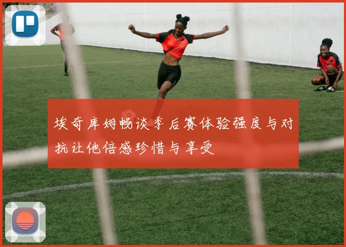 埃奇库姆畅谈季后赛体验强度与对抗让他倍感珍惜与享受