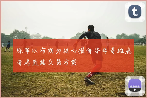 绿军以布朗为核心报价字母哥雄鹿考虑直接交易方案