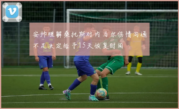 安帅理解桑托斯对内马尔伤情沟通不足决定给予15天恢复时间