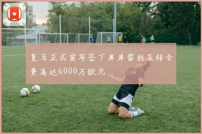 皇马正式宣布签下库库雷利亚转会费高达6000万欧元