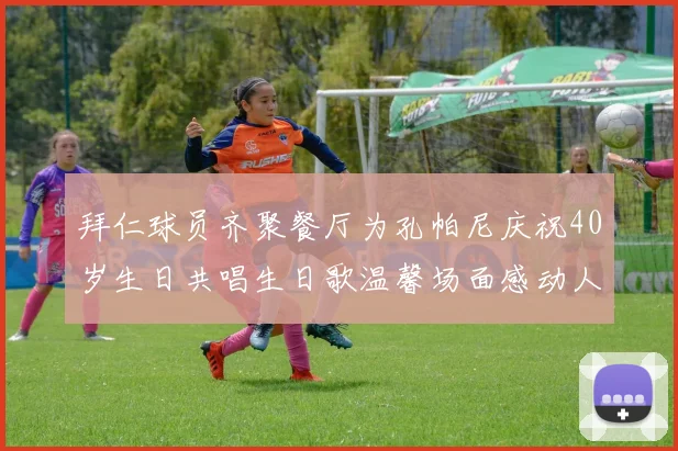 拜仁球员齐聚餐厅为孔帕尼庆祝40岁生日共唱生日歌温馨场面感动人心