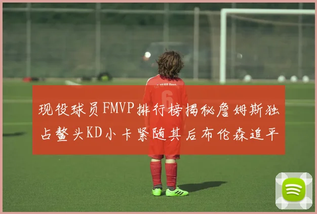 现役球员FMVP排行榜揭秘詹姆斯独占鳌头KD小卡紧随其后布伦森追平库里约基奇等
