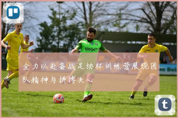 全力以赴备战足协杯训练营展现团队精神与拼搏决心