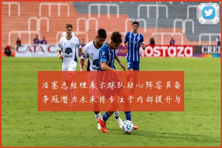 活塞总经理表示球队核心阵容具备争冠潜力未来将专注于内部提升与发展