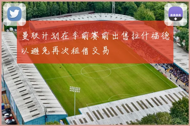 曼联计划在季前赛前出售拉什福德以避免再次租借交易