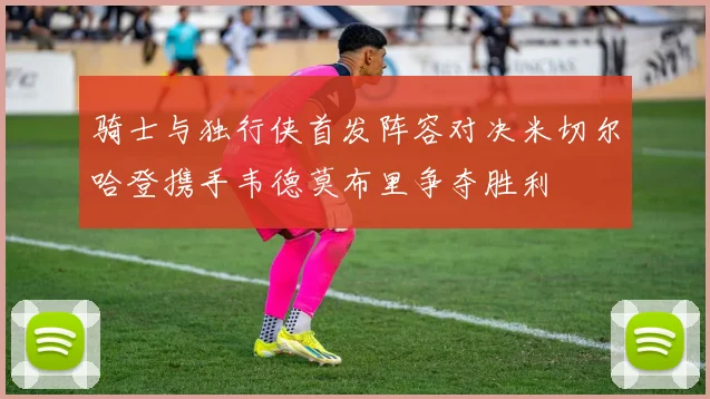 骑士与独行侠首发阵容对决米切尔哈登携手韦德莫布里争夺胜利